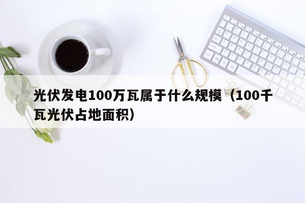 光伏发电100万瓦属于什么规模（100千瓦光伏占地面积）