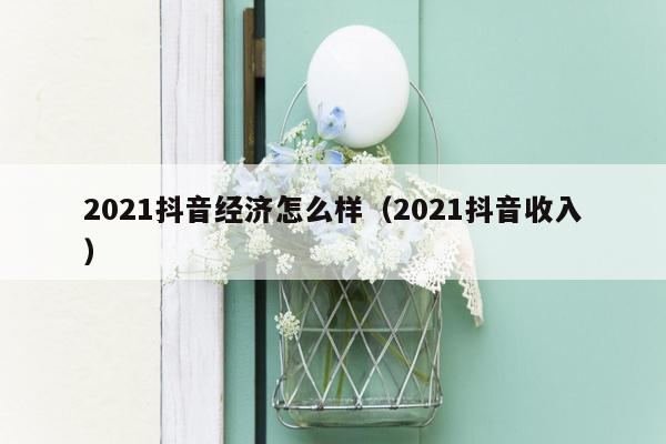 2021抖音经济怎么样（2021抖音收入）