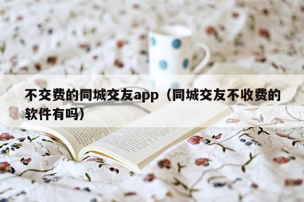 不交费的同城交友app（同城交友不收费的软件有吗）