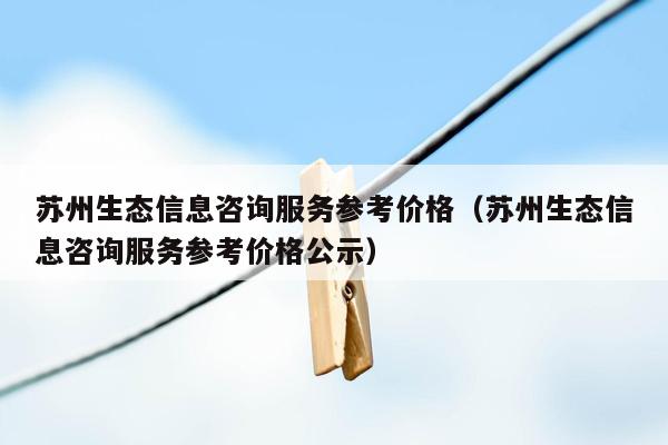 苏州生态信息咨询服务参考价格（苏州生态信息咨询服务参考价格公示）