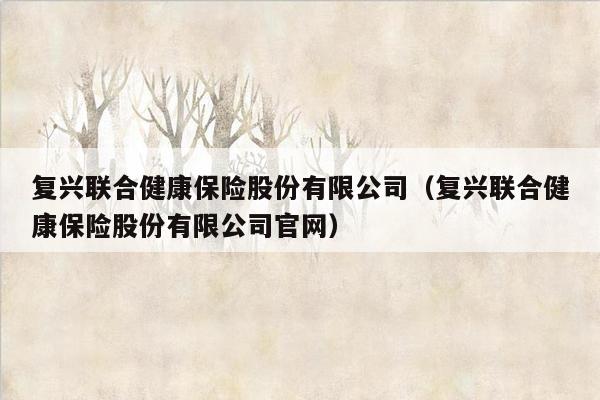 复兴联合健康保险股份有限公司（复兴联合健康保险股份有限公司官网）