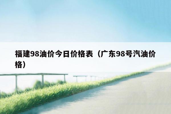 福建98油价今日价格表（广东98号汽油价格）