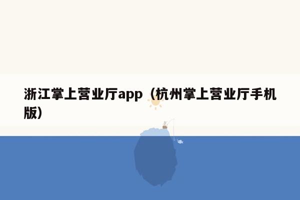 浙江掌上营业厅app（杭州掌上营业厅手机版）