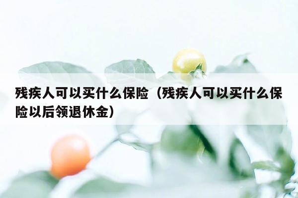 残疾人可以买什么保险（残疾人可以买什么保险以后领退休金）