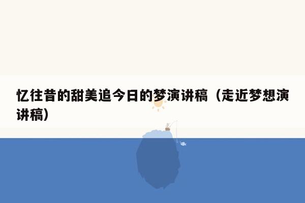 忆往昔的甜美追今日的梦演讲稿（走近梦想演讲稿）