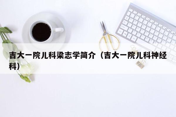 吉大一院儿科梁志学简介（吉大一院儿科神经科）