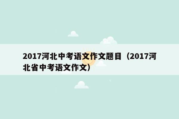 2017河北中考语文作文题目（2017河北省中考语文作文）