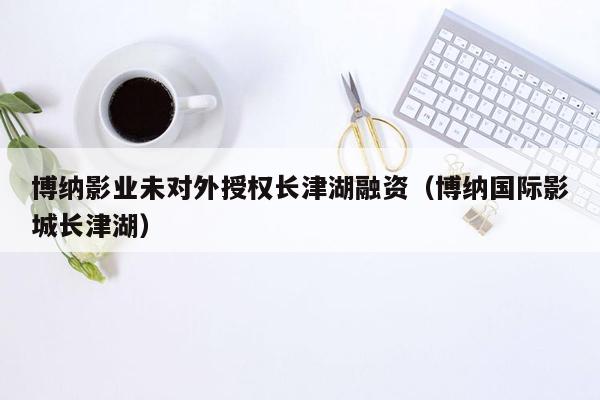 博纳影业未对外授权长津湖融资（博纳国际影城长津湖）