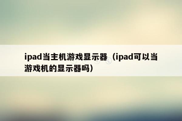 ipad当主机游戏显示器（ipad可以当游戏机的显示器吗）