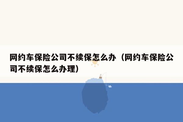 网约车保险公司不续保怎么办（网约车保险公司不续保怎么办理）