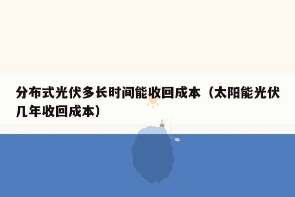 分布式光伏多长时间能收回成本（太阳能光伏几年收回成本）