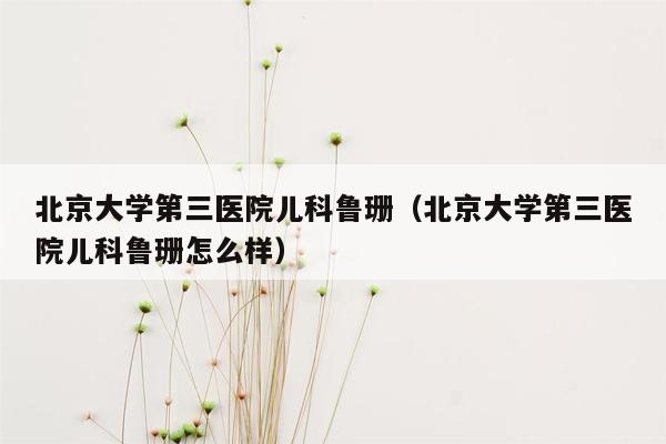 北京大学第三医院儿科鲁珊（北京大学第三医院儿科鲁珊怎么样）