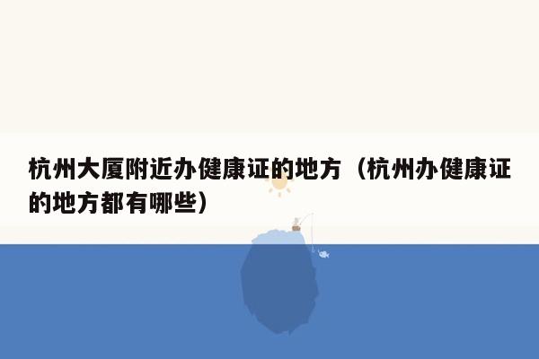 杭州大厦附近办健康证的地方（杭州办健康证的地方都有哪些）