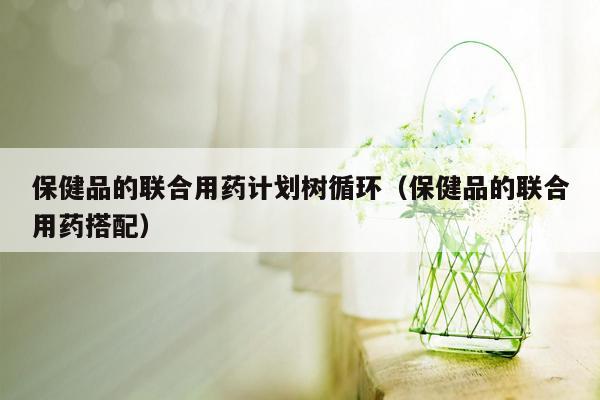 保健品的联合用药计划树循环（保健品的联合用药搭配）