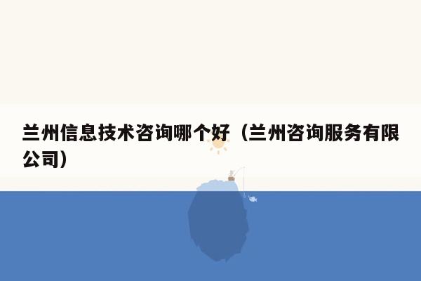 兰州信息技术咨询哪个好（兰州咨询服务有限公司）