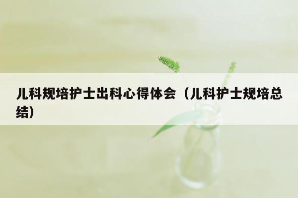 儿科规培护士出科心得体会（儿科护士规培总结）