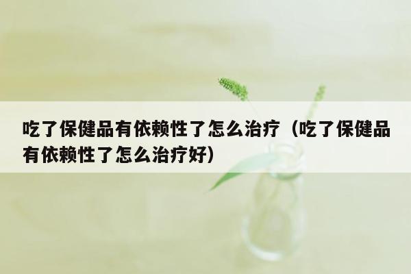 吃了保健品有依赖性了怎么治疗（吃了保健品有依赖性了怎么治疗好）