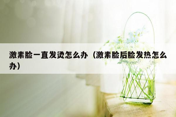 激素脸一直发烫怎么办（激素脸后脸发热怎么办）