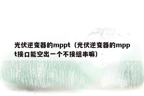 光伏逆变器的mppt（光伏逆变器的mppt接口能空出一个不接组串嘛）