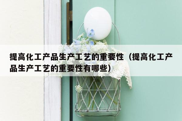 提高化工产品生产工艺的重要性（提高化工产品生产工艺的重要性有哪些）