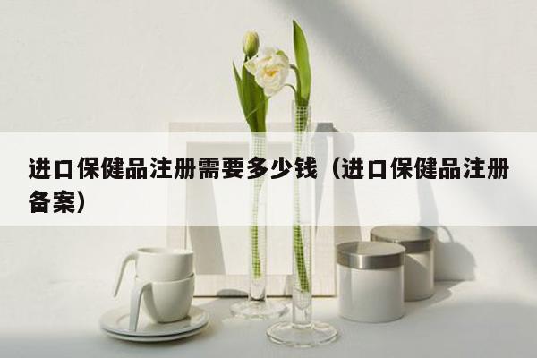 进口保健品注册需要多少钱（进口保健品注册备案）