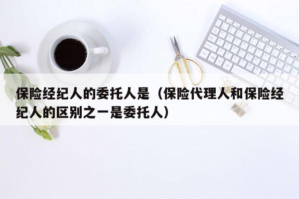 保险经纪人的委托人是（保险代理人和保险经纪人的区别之一是委托人）