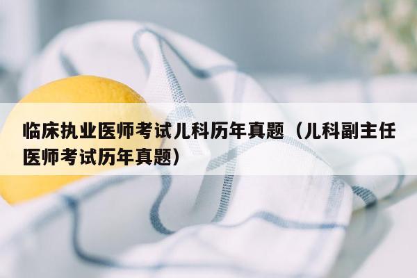 临床执业医师考试儿科历年真题（儿科副主任医师考试历年真题）