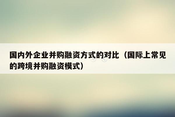 国内外企业并购融资方式的对比（国际上常见的跨境并购融资模式）