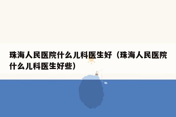 珠海人民医院什么儿科医生好（珠海人民医院什么儿科医生好些）