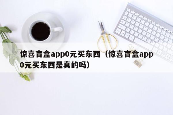 惊喜盲盒app0元买东西（惊喜盲盒app0元买东西是真的吗）