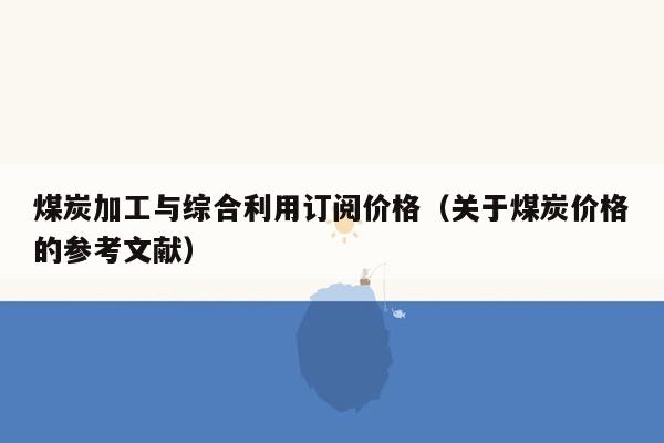 煤炭加工与综合利用订阅价格（关于煤炭价格的参考文献）