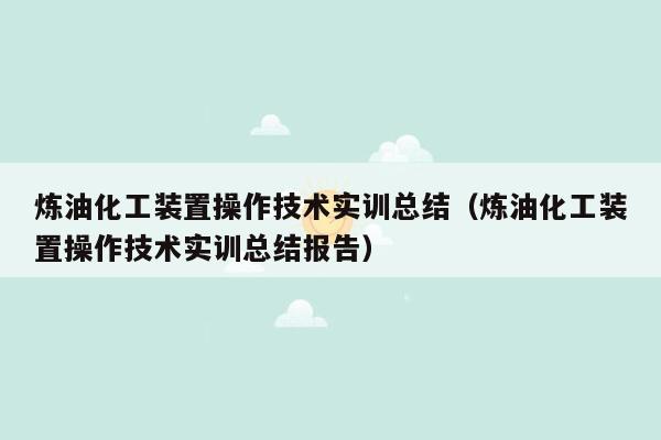 炼油化工装置操作技术实训总结（炼油化工装置操作技术实训总结报告）