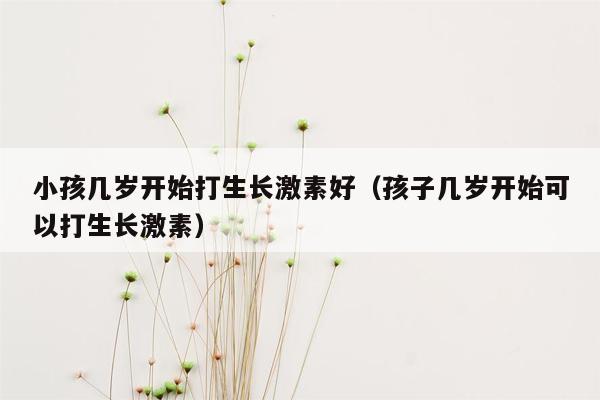 小孩几岁开始打生长激素好（孩子几岁开始可以打生长激素）