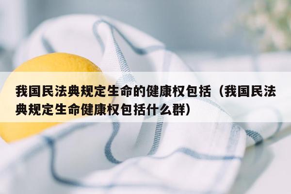 我国民法典规定生命的健康权包括（我国民法典规定生命健康权包括什么群）