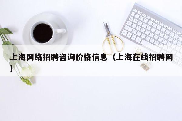 上海网络招聘咨询价格信息（上海在线招聘网）