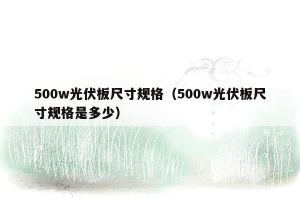 500w光伏板尺寸规格（500w光伏板尺寸规格是多少）