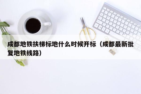 成都地铁扶梯标地什么时候开标（成都最新批复地铁线路）