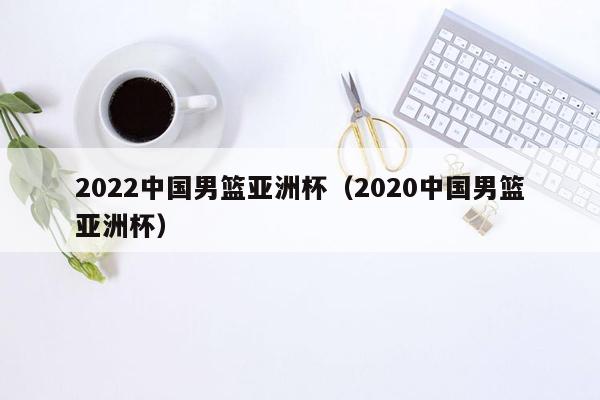 2022中国男篮亚洲杯（2020中国男篮亚洲杯）