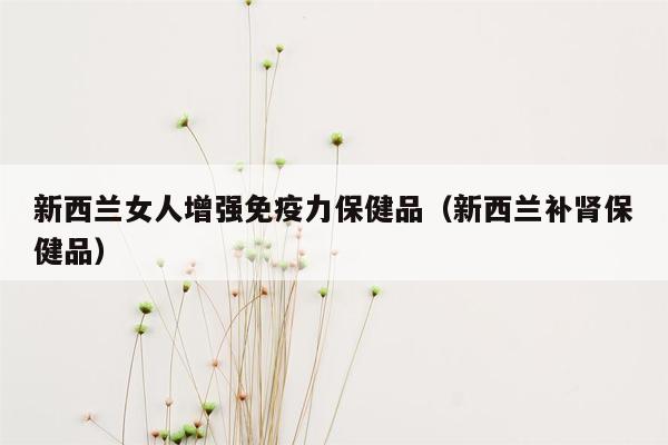 新西兰女人增强免疫力保健品（新西兰补肾保健品）