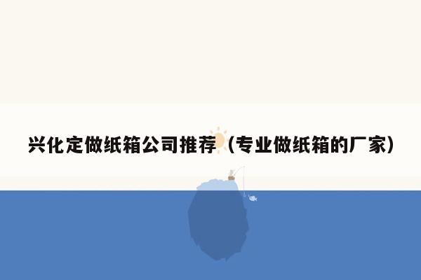 兴化定做纸箱公司推荐（专业做纸箱的厂家）