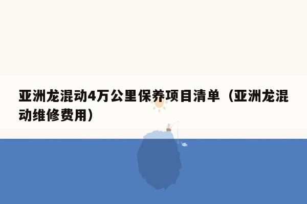 亚洲龙混动4万公里保养项目清单（亚洲龙混动维修费用）