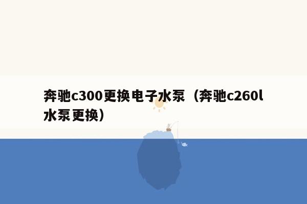 奔驰c300更换电子水泵（奔驰c260l水泵更换）