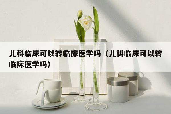 儿科临床可以转临床医学吗（儿科临床可以转临床医学吗）