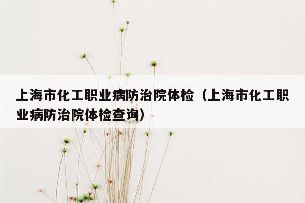 上海市化工职业病防治院体检（上海市化工职业病防治院体检查询）