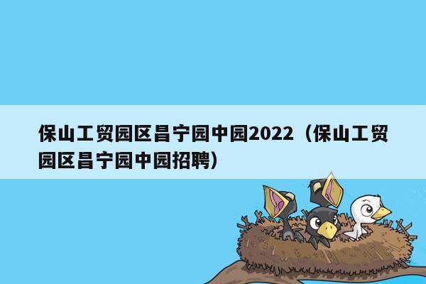 保山工贸园区昌宁园中园2022（保山工贸园区昌宁园中园招聘）