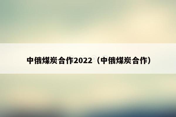 中俄煤炭合作2022（中俄煤炭合作）