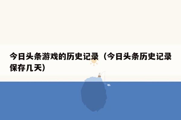 今日头条游戏的历史记录（今日头条历史记录保存几天）