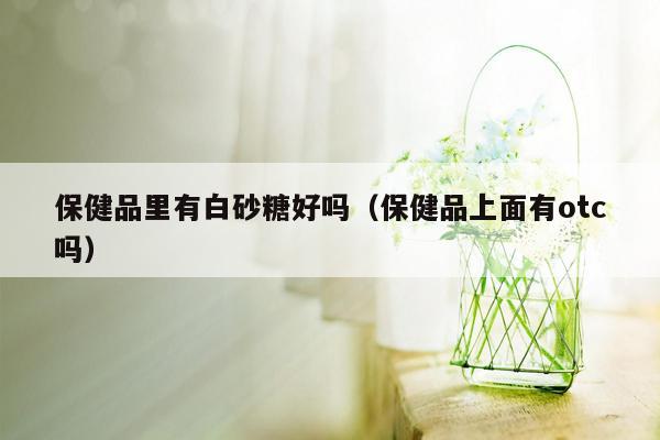 保健品里有白砂糖好吗（保健品上面有otc吗）