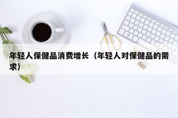 年轻人保健品消费增长（年轻人对保健品的需求）