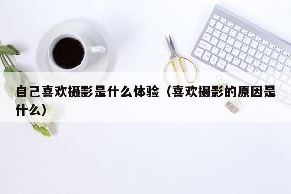 自己喜欢摄影是什么体验（喜欢摄影的原因是什么）